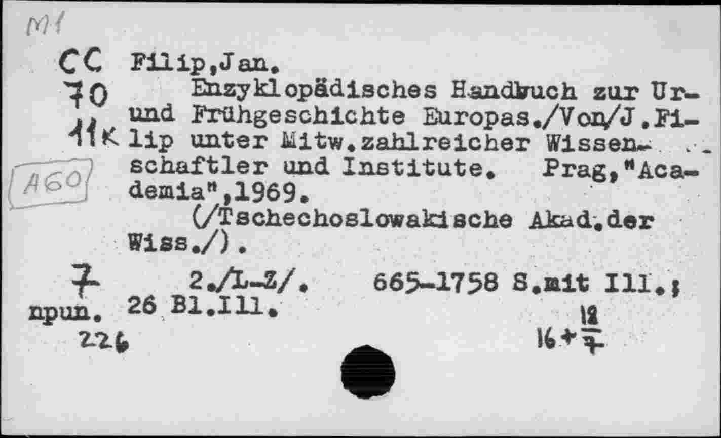 ﻿fl&O
(Y){
CC Filip, J an.
'IQ Enzyklopädisches Handbuch zur Ur-. und Frühgeschichte Europas./Voj^/J ,Fi-1ІК lip unter Mitw.zahlreicher Wissen-schaftler und Institute. Prag, •‘Academia” ,1969.
(/Tschechoslowakische Akad.der Wiss./),
2./L-V
npun. 26 Bl.Ill.
ггь
665-1758 S.ait Ill.j
12